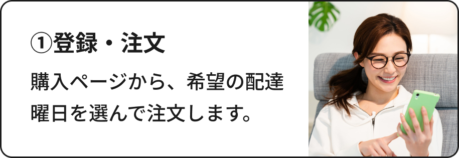 ①登録・注文：購入ページから、希望の配達曜日を選んで注文します。