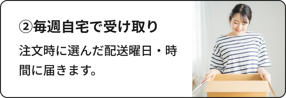 ②毎週自宅で受け取り：注文時に選んだ配送曜日・時間に届きます。