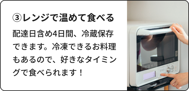 ③レンジで温めて食べる：配達日含め4日間、冷蔵保存できます。冷凍できるお料理もあるので、好きなタイミングで食べられます！