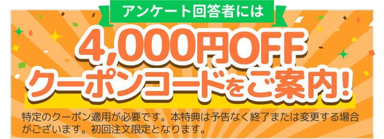 アンケート回答者には4,000円OFFクーポンコードをご案内！※特定のクーポン適用が必要です。本特典は予告なく終了または変更する場合がございます。初回注文限定となります。