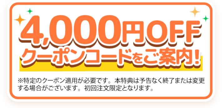 4,000円OFFクーポンコードをご案内！※特定のクーポン適用が必要です。本特典は予告なく終了または変更する場合がございます。初回注文限定となります。